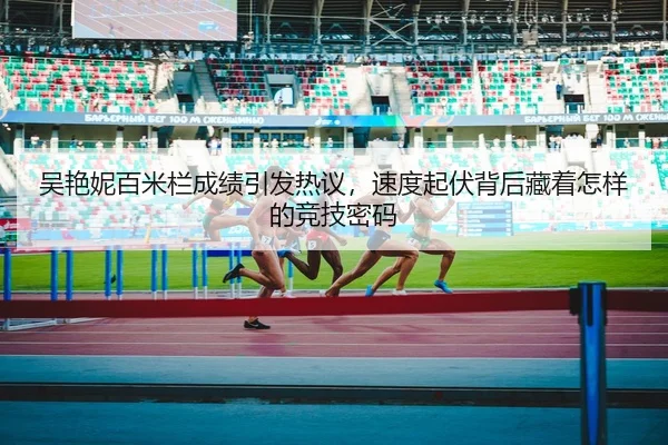 吴艳妮百米栏成绩引发热议，速度起伏背后藏着怎样的竞技密码 | yobosports